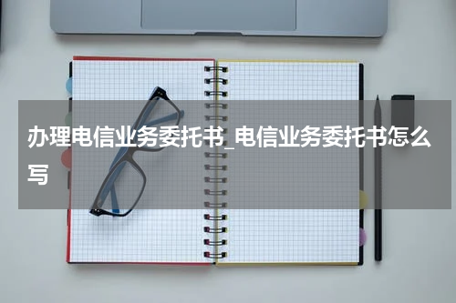 办理电信业务委托书_电信业务委托书怎么写