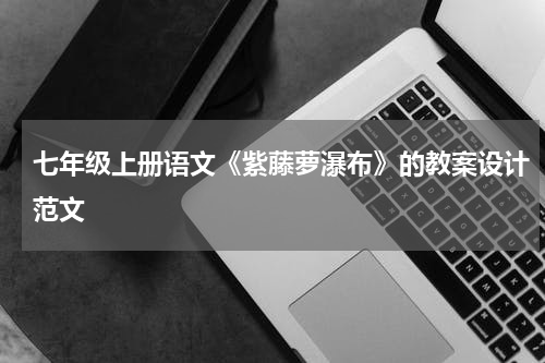 七年级上册语文《紫藤萝瀑布》的教案设计范文