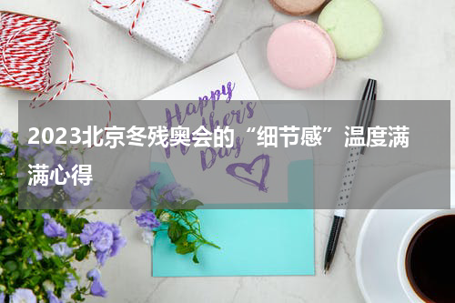 2023北京冬残奥会的“细节感”温度满满心得