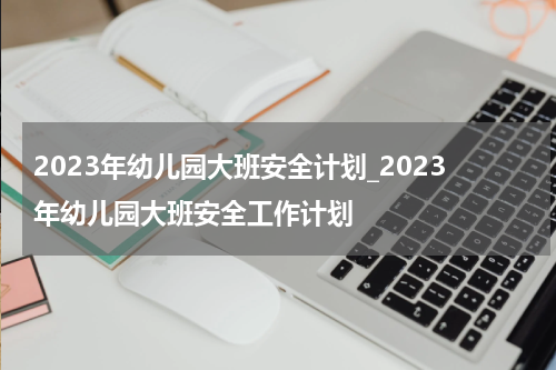 2023年幼儿园大班安全计划_2023年幼儿园大班安全工作计划