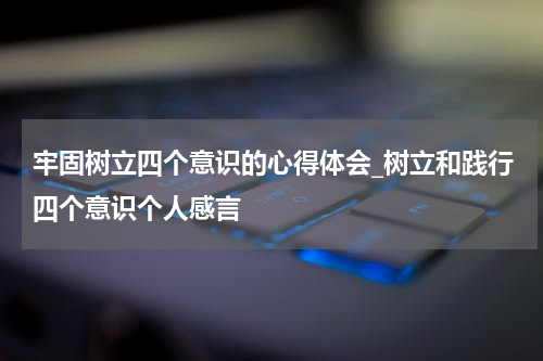 牢固树立四个意识的心得体会_树立和践行四个意识个人感言