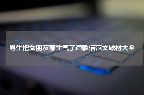 男生把女朋友惹生气了道歉信范文题材大全