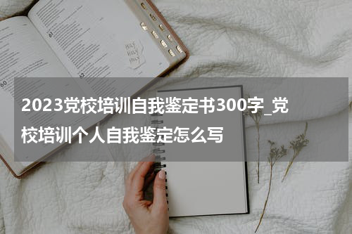 2023党校培训自我鉴定书300字_党校培训个人自我鉴定怎么写