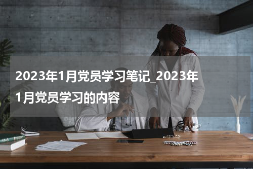 2023年1月党员学习笔记_2023年1月党员学习的内容