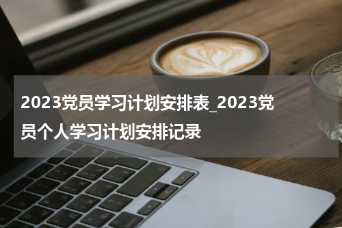 2023党员学习计划安排表_2023党员个人学习计划安排记录