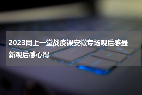 2023同上一堂战疫课安徽专场观后感最新观后感心得
