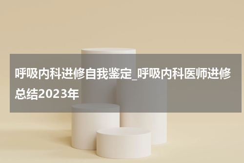 呼吸内科进修自我鉴定_呼吸内科医师进修总结2023年