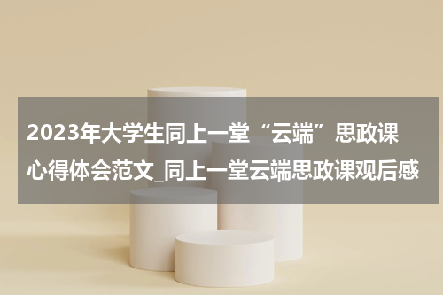 2023年大学生同上一堂“云端”思政课心得体会范文_同上一堂云端思政课观后感