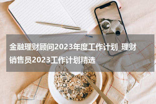 金融理财顾问2023年度工作计划_理财销售员2023工作计划精选