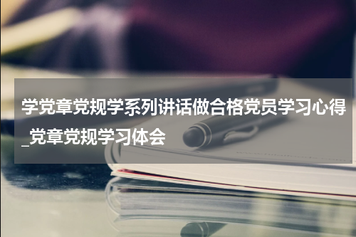 学党章党规学系列讲话做合格党员学习心得_党章党规学习体会