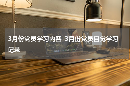 3月份党员学习内容_3月份党员自觉学习记录