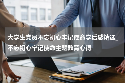 大学生党员不忘初心牢记使命学后感精选_不忘初心牢记使命主题教育心得