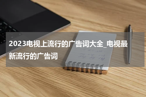 2023电视上流行的广告词大全_电视最新流行的广告词