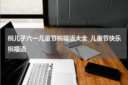 祝儿子六一儿童节祝福语大全_儿童节快乐祝福语
