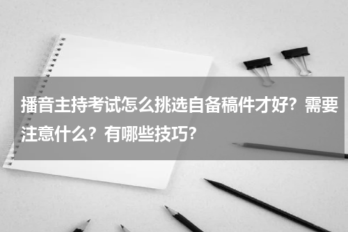 播音主持考试怎么挑选自备稿件才好?需要注意什么?有哪些技巧?