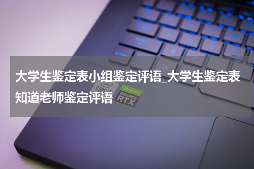 大学生鉴定表小组鉴定评语_大学生鉴定表知道老师鉴定评语