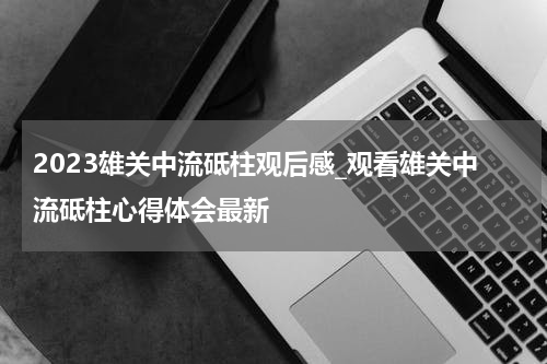 2023雄关中流砥柱观后感_观看雄关中流砥柱心得体会最新