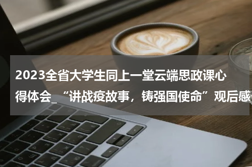 2023全省大学生同上一堂云端思政课心得体会_“讲战疫故事,铸强国使命”观后感