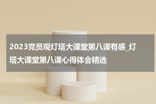 2023党员观灯塔大课堂第八课有感_灯塔大课堂第八课心得体会精选