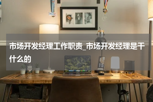 市场开发经理工作职责_市场开发经理是干什么的