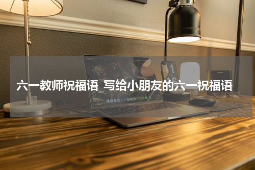 六一教师祝福语_写给小朋友的六一祝福语