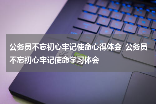 公务员不忘初心牢记使命心得体会_公务员不忘初心牢记使命学习体会