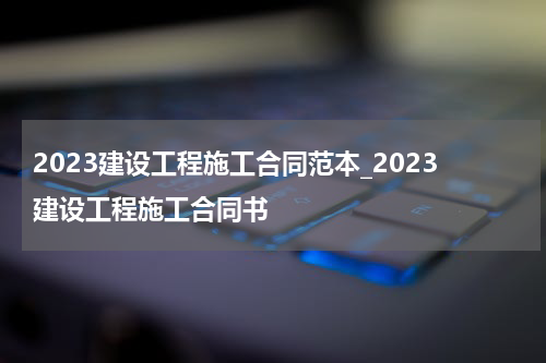 2023建设工程施工合同范本_2023建设工程施工合同书