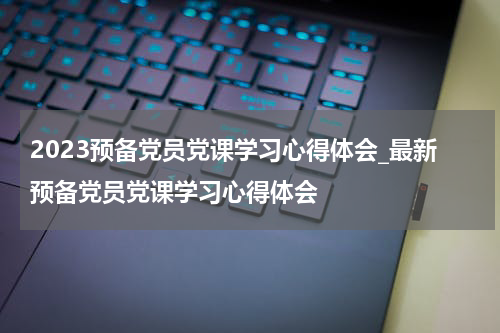 2023预备党员党课学习心得体会_最新预备党员党课学习心得体会