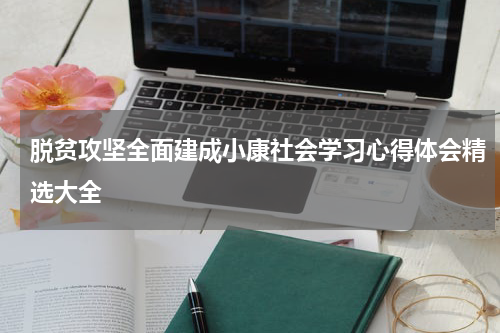 脱贫攻坚全面建成小康社会学习心得体会精选大全