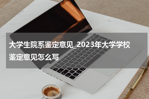 大学生院系鉴定意见_2023年大学学校鉴定意见怎么写