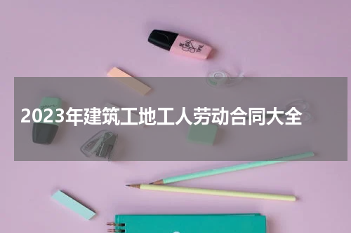 2023年建筑工地工人劳动合同大全