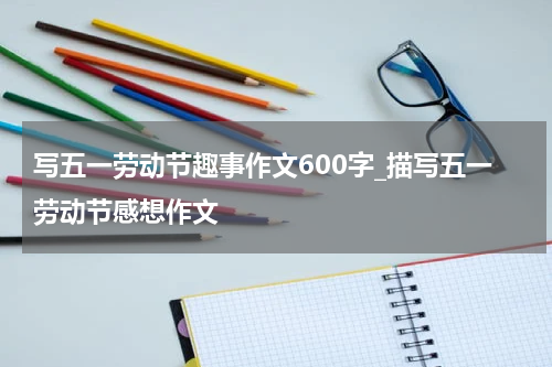 写五一劳动节趣事作文600字_描写五一劳动节感想作文