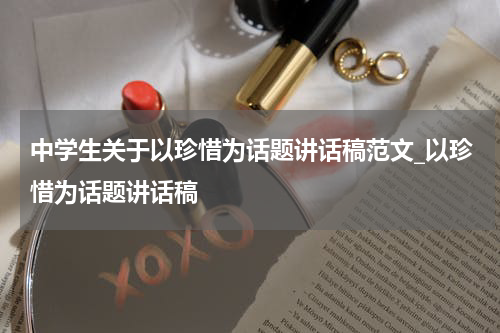 中学生关于以珍惜为话题讲话稿范文_以珍惜为话题讲话稿