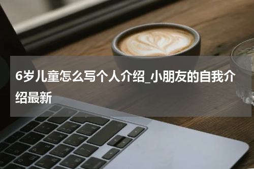 6岁儿童怎么写个人介绍_小朋友的自我介绍最新