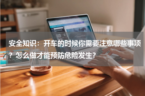 安全知识:开车的时候你需要注意哪些事项?怎么做才能预防危险发生?