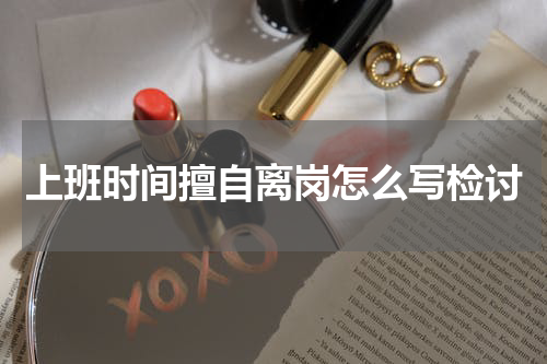 上班时间擅自离岗怎么写检讨