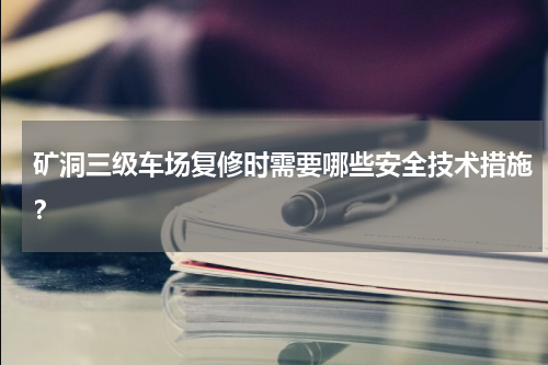 矿洞三级车场复修时需要哪些安全技术措施？