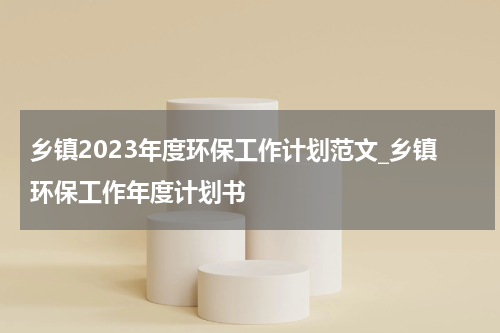 乡镇2023年度环保工作计划范文_乡镇环保工作年度计划书