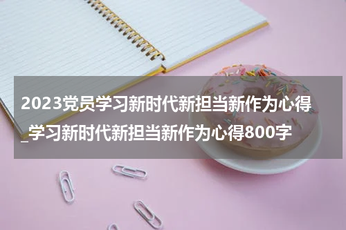 2023党员学习新时代新担当新作为心得_学习新时代新担当新作为心得800字