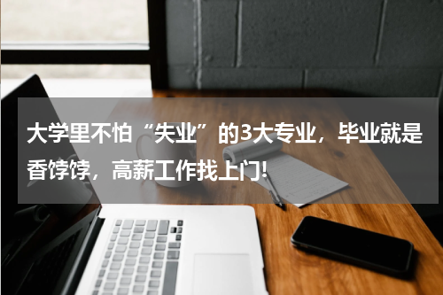 大学里不怕“失业”的3大专业,毕业就是香饽饽,高薪工作找上门!