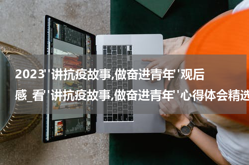 2023"讲抗疫故事,做奋进青年"观后感_看"讲抗疫故事,做奋进青年"心得体会精选