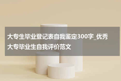 大专生毕业登记表自我鉴定300字_优秀大专毕业生自我评价范文