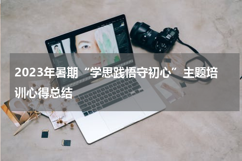 2023年暑期“学思践悟守初心”主题培训心得总结