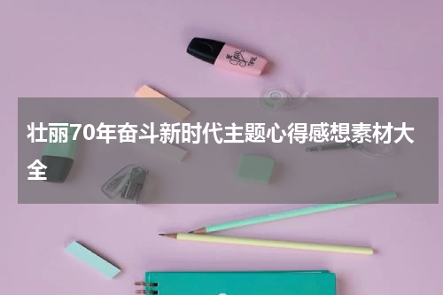 壮丽70年奋斗新时代主题心得感想素材大全
