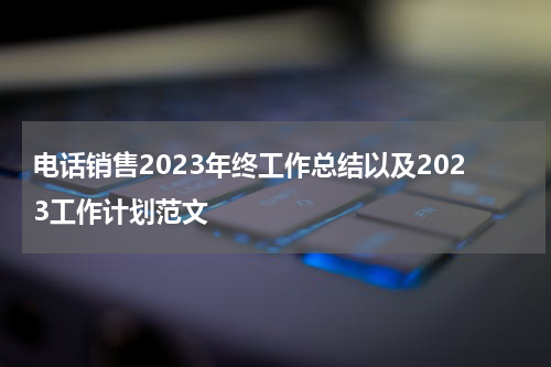 电话销售2023年终工作总结以及2023工作计划范文