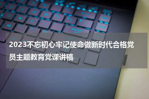 2023不忘初心牢记使命做新时代合格党员主题教育党课讲稿