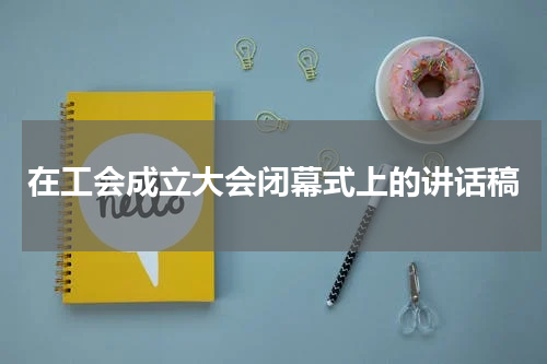 在工会成立大会闭幕式上的讲话稿