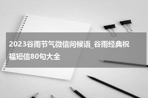2023谷雨节气微信问候语_谷雨经典祝福短信80句大全
