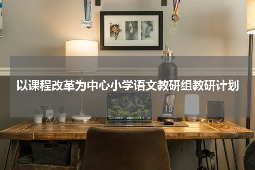 以课程改革为中心小学语文教研组教研计划