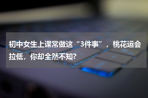 初中女生上课常做这“3件事”，桃花运会拉低，你却全然不知?